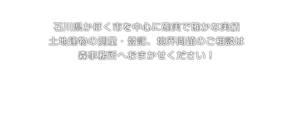 石川県かほく市を中心に確実で確かな実績土地建物の測量・登記、境界問題のご相談は土地家屋調査士 森尊史事務所へおまかせください！